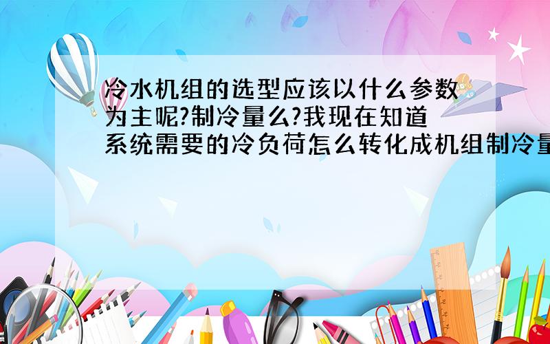 冷水机组的选型应该以什么参数为主呢?制冷量么?我现在知道系统需要的冷负荷怎么转化成机组制冷量