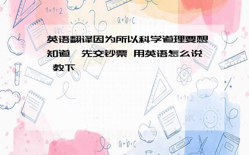 英语翻译因为所以科学道理要想知道,先交钞票 用英语怎么说 教下