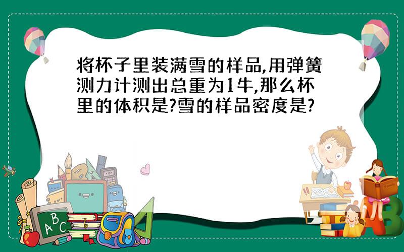 将杯子里装满雪的样品,用弹簧测力计测出总重为1牛,那么杯里的体积是?雪的样品密度是?