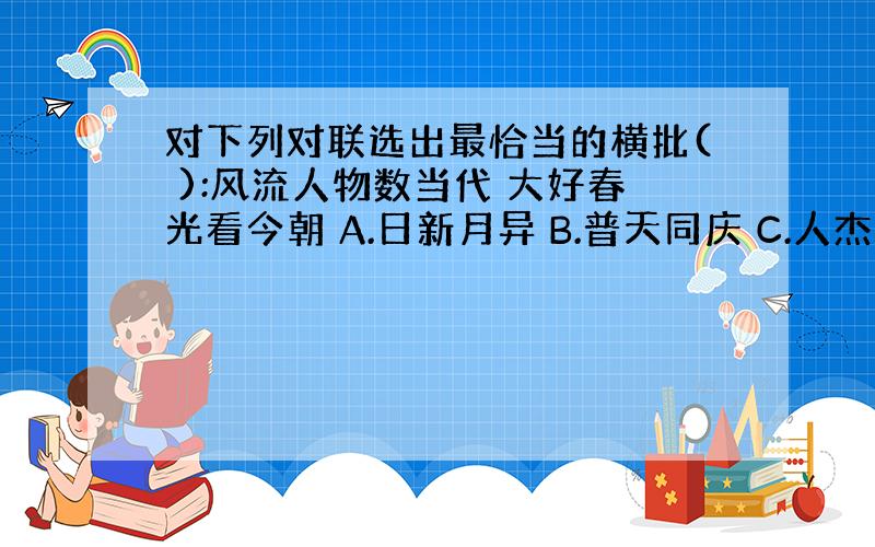 对下列对联选出最恰当的横批( ):风流人物数当代 大好春光看今朝 A.日新月异 B.普天同庆 C.人杰地灵