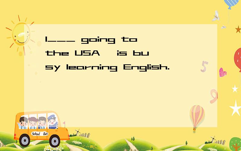 I___ going to the USA, is busy learning English.