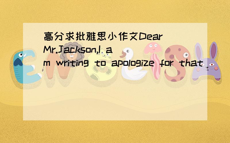 高分求批雅思小作文Dear Mr.Jackson,I am writing to apologize for that