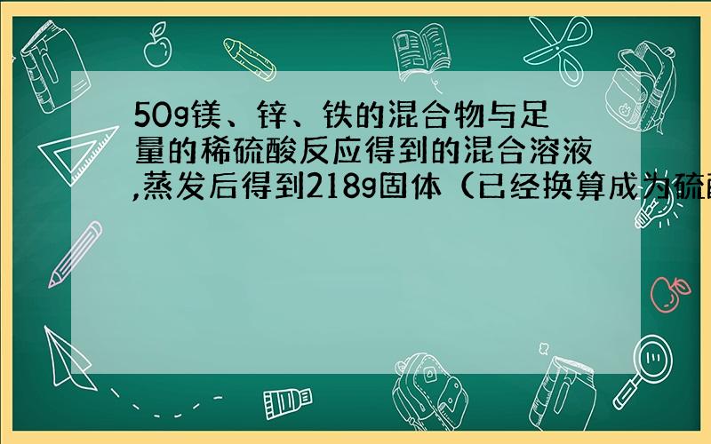 50g镁、锌、铁的混合物与足量的稀硫酸反应得到的混合溶液,蒸发后得到218g固体（已经换算成为硫酸盐）,则反应生成氢气的