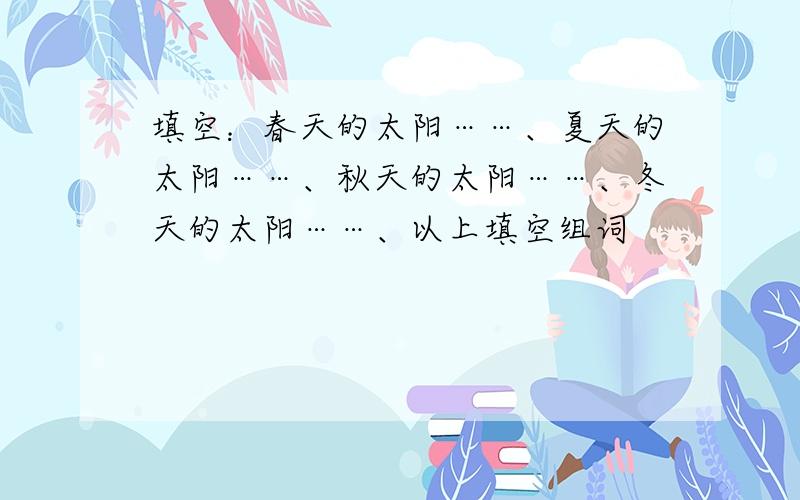 填空：春天的太阳……、夏天的太阳……、秋天的太阳……、冬天的太阳……、以上填空组词