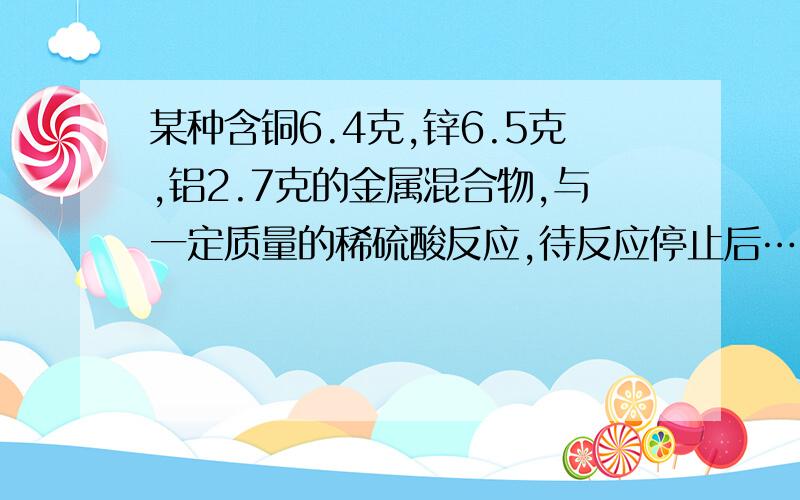 某种含铜6.4克,锌6.5克,铝2.7克的金属混合物,与一定质量的稀硫酸反应,待反应停止后……