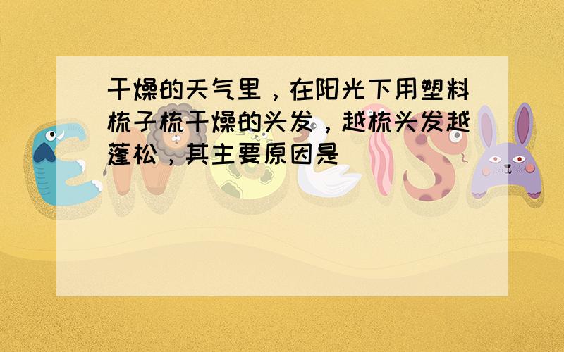 干燥的天气里，在阳光下用塑料梳子梳干燥的头发，越梳头发越蓬松，其主要原因是______．