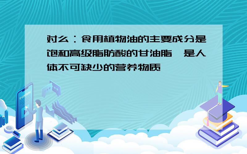 对么：食用植物油的主要成分是饱和高级脂肪酸的甘油脂,是人体不可缺少的营养物质