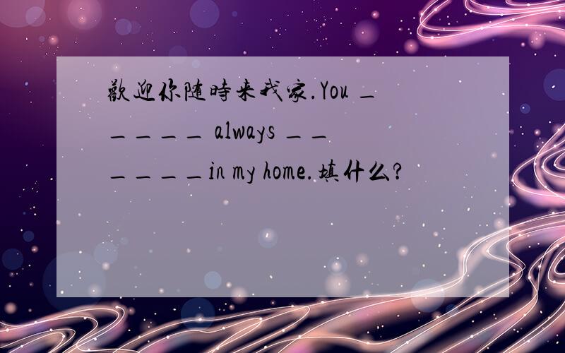 欢迎你随时来我家.You _____ always ______in my home.填什么?