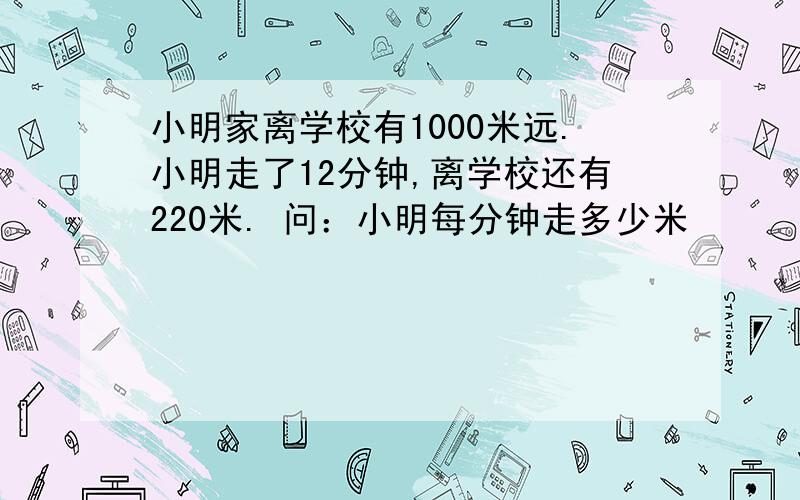 小明家离学校有1000米远.小明走了12分钟,离学校还有220米. 问：小明每分钟走多少米