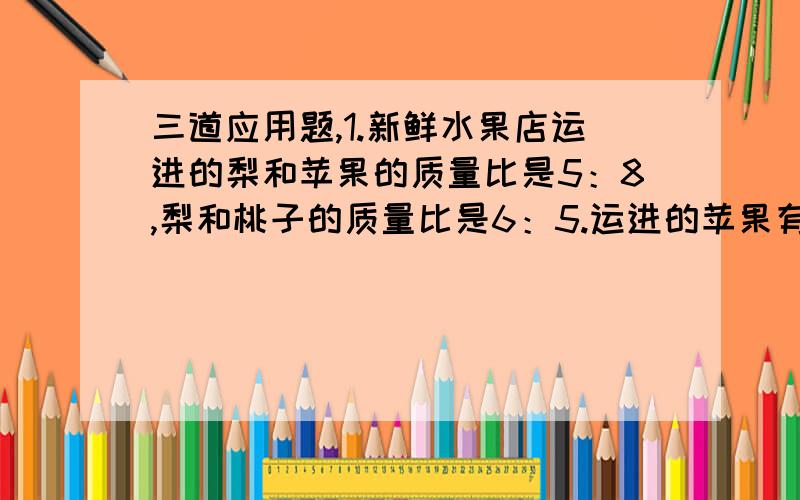 三道应用题,1.新鲜水果店运进的梨和苹果的质量比是5：8,梨和桃子的质量比是6：5.运进的苹果有528千克,运进梨和桃子