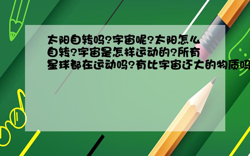 太阳自转吗?宇宙呢?太阳怎么自转?宇宙是怎样运动的?所有星球都在运动吗?有比宇宙还大的物质吗?是什么?