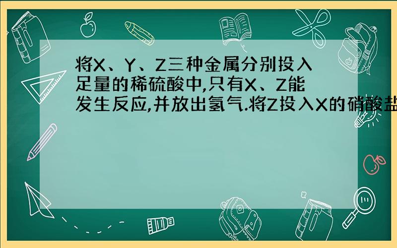 将X、Y、Z三种金属分别投入足量的稀硫酸中,只有X、Z能发生反应,并放出氢气.将Z投入X的硝酸盐溶液中,有