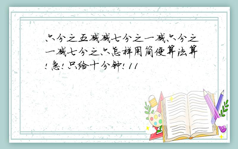 六分之五减减七分之一减六分之一减七分之六怎样用简便算法算!急!只给十分钟!11
