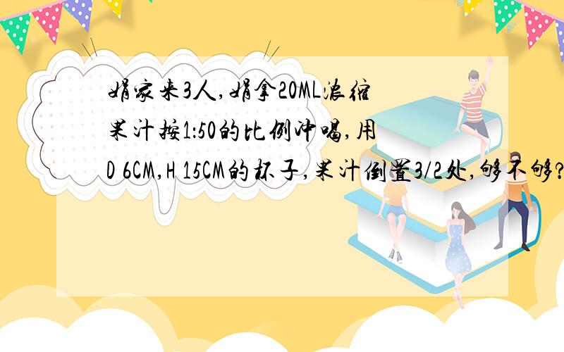 娟家来3人,娟拿20ML浓缩果汁按1：50的比例冲喝,用D 6CM,H 15CM的杯子,果汁倒置3/2处,够不够?