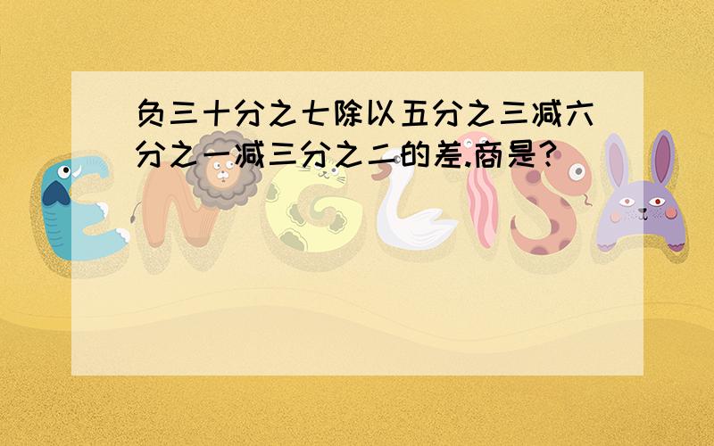 负三十分之七除以五分之三减六分之一减三分之二的差.商是?