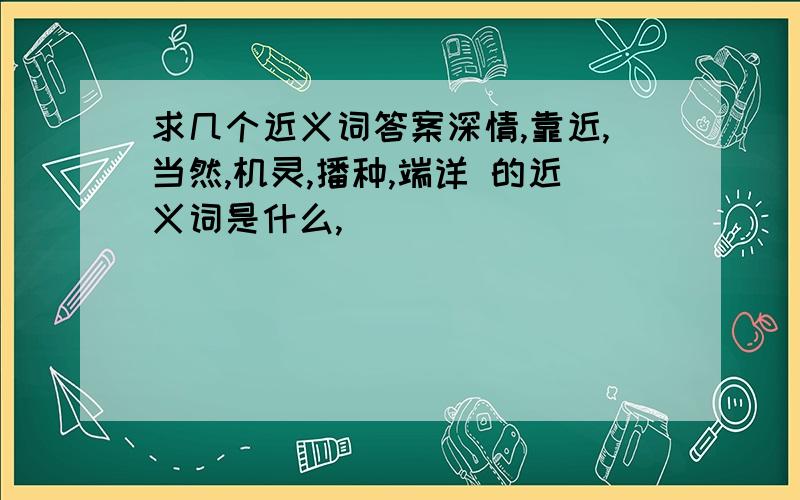 求几个近义词答案深情,靠近,当然,机灵,播种,端详 的近义词是什么,