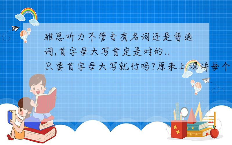 雅思听力不管专有名词还是普通词,首字母大写肯定是对的..只要首字母大写就行吗?原来上课讲每个字母都大