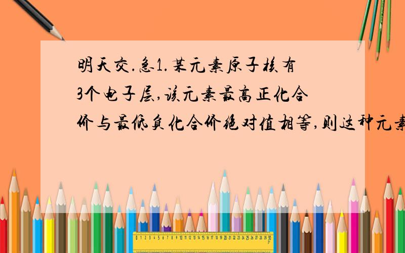 明天交.急1.某元素原子核有3个电子层,该元素最高正化合价与最低负化合价绝对值相等,则这种元素的名称是（）,元素符号（）