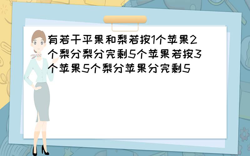 有若干平果和梨若按1个苹果2个梨分梨分完剩5个苹果若按3个苹果5个梨分苹果分完剩5