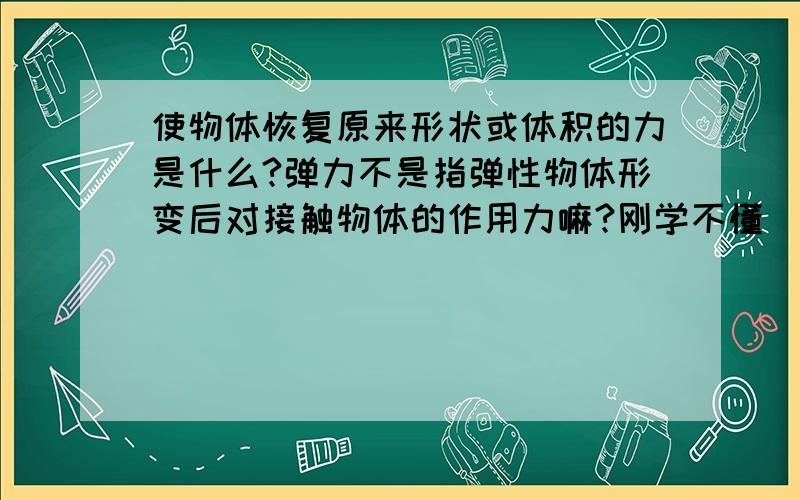 使物体恢复原来形状或体积的力是什么?弹力不是指弹性物体形变后对接触物体的作用力嘛?刚学不懂