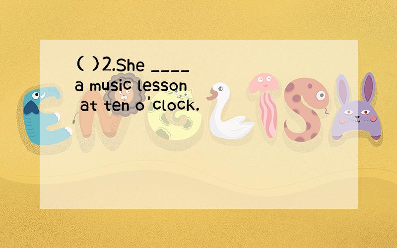 ( )2.She ____ a music lesson at ten o'clock.