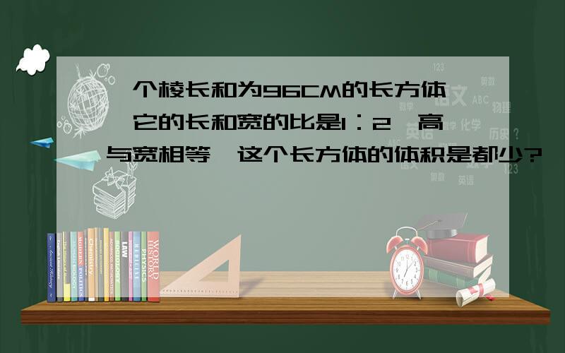 一个棱长和为96CM的长方体,它的长和宽的比是1：2,高与宽相等,这个长方体的体积是都少?