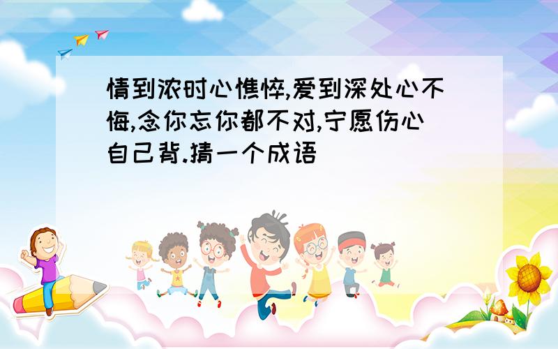 情到浓时心憔悴,爱到深处心不悔,念你忘你都不对,宁愿伤心自己背.猜一个成语