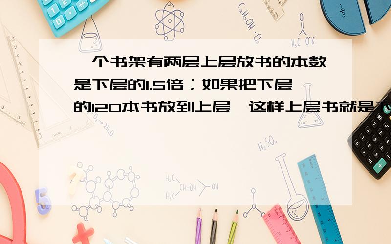 一个书架有两层上层放书的本数是下层的1.5倍；如果把下层的120本书放到上层,这样上层书就是下层书的3倍