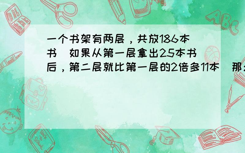 一个书架有两层，共放186本书．如果从第一层拿出25本书后，第二层就比第一层的2倍多11本．那么第一层书有______本