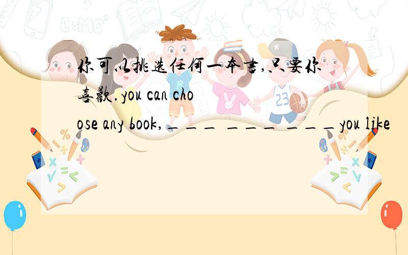 你可以挑选任何一本书,只要你喜欢.you can choose any book,___ ___ ___you like