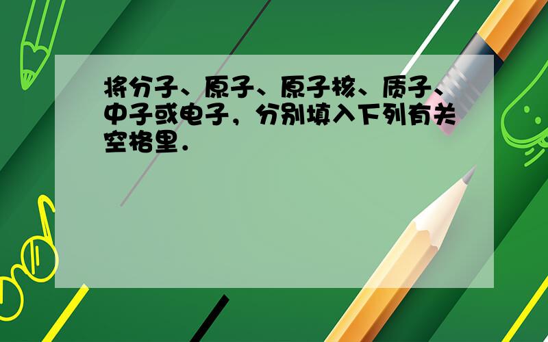 将分子、原子、原子核、质子、中子或电子，分别填入下列有关空格里．