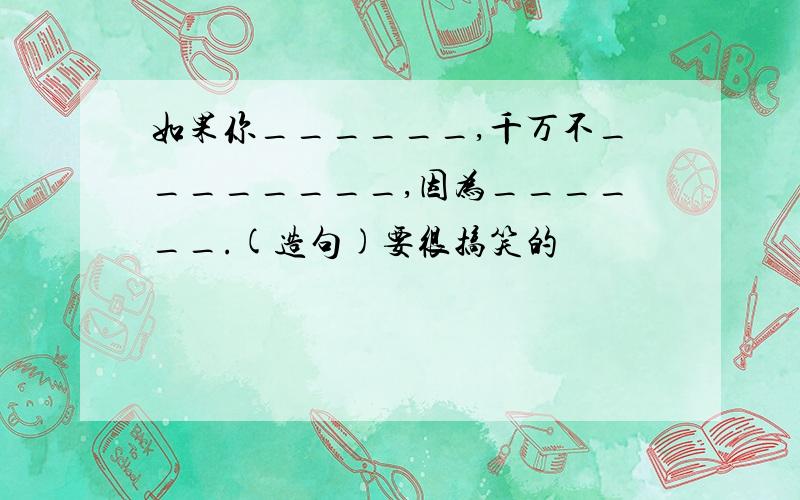 如果你______,千万不________,因为______.(造句)要很搞笑的