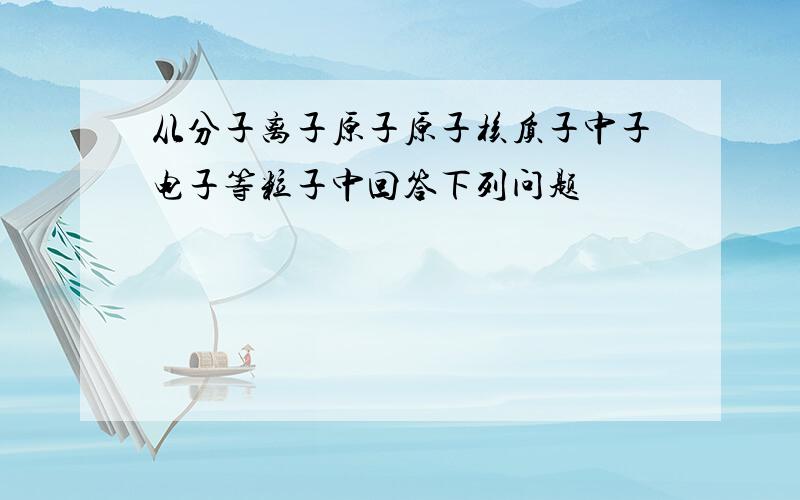 从分子离子原子原子核质子中子电子等粒子中回答下列问题