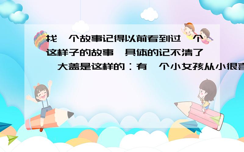 找一个故事记得以前看到过一个这样子的故事,具体的记不清了,大盖是这样的：有一个小女孩从小很喜欢钢琴（可能是小提琴,不记得