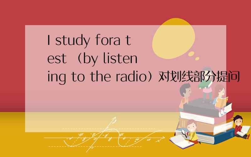 I study fora test （by listening to the radio）对划线部分提问