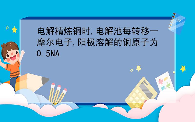 电解精炼铜时,电解池每转移一摩尔电子,阳极溶解的铜原子为0.5NA