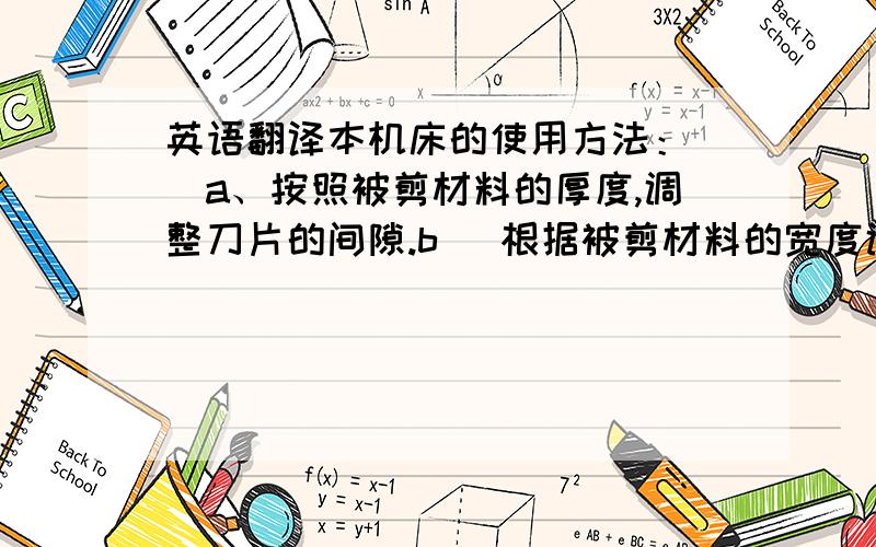 英语翻译本机床的使用方法：　　a、按照被剪材料的厚度,调整刀片的间隙.b ．根据被剪材料的宽度调整靠模或夹具.C、机床操