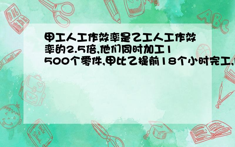 甲工人工作效率是乙工人工作效率的2.5倍,他们同时加工1500个零件,甲比乙提前18个小时完工,问他们每人每小时各加工多