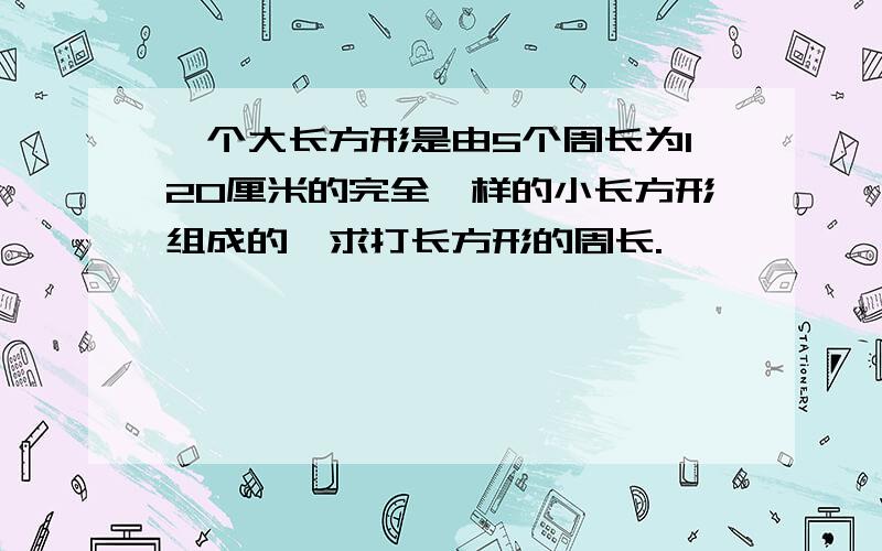 一个大长方形是由5个周长为120厘米的完全一样的小长方形组成的,求打长方形的周长.