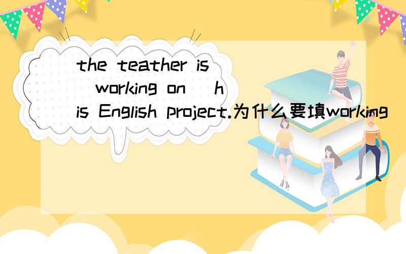 the teather is(working on) his English project.为什么要填working