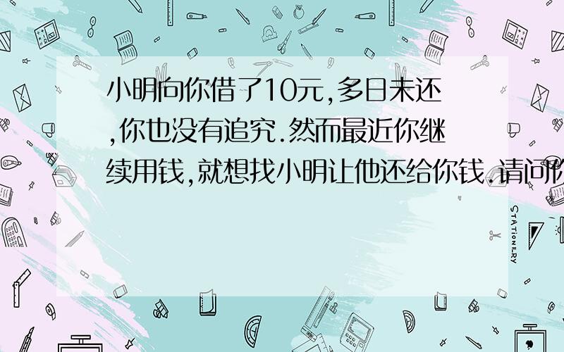 小明向你借了10元,多日未还,你也没有追究.然而最近你继续用钱,就想找小明让他还给你钱.请问你该怎么对他说?