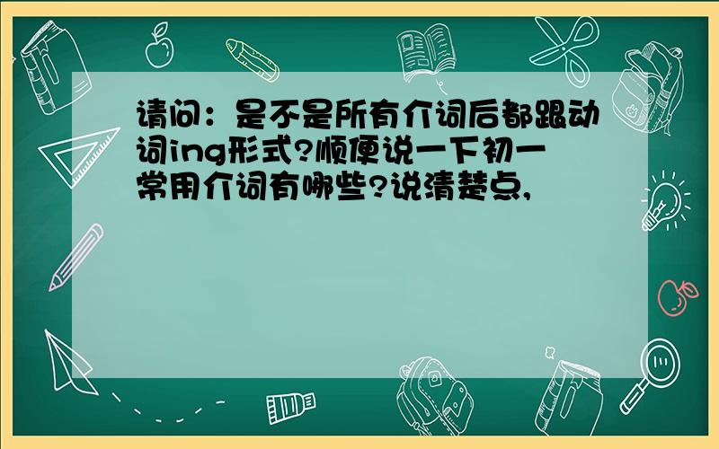 请问：是不是所有介词后都跟动词ing形式?顺便说一下初一常用介词有哪些?说清楚点,