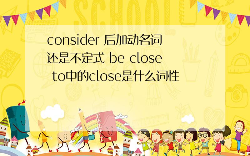 consider 后加动名词还是不定式 be close to中的close是什么词性