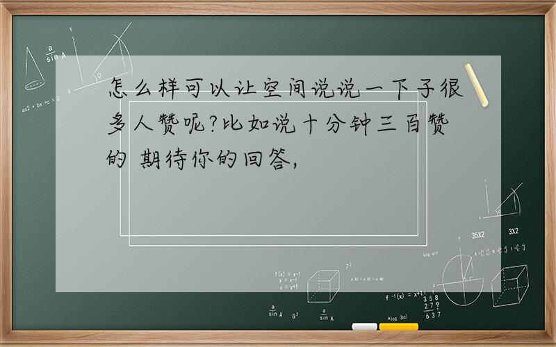 怎么样可以让空间说说一下子很多人赞呢?比如说十分钟三百赞的 期待你的回答,