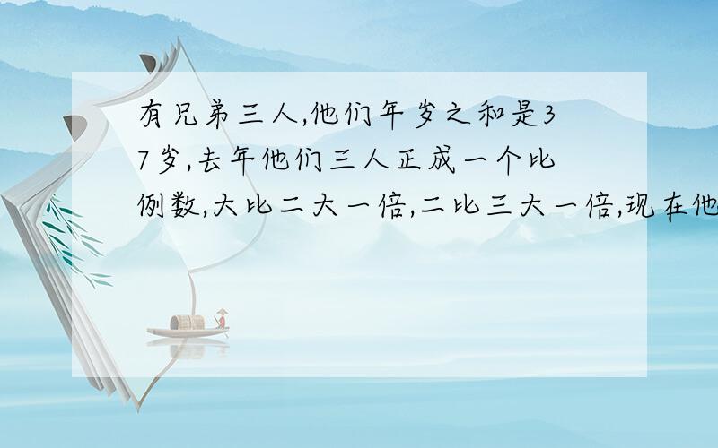 有兄弟三人,他们年岁之和是37岁,去年他们三人正成一个比例数,大比二大一倍,二比三大一倍,现在他们各是?