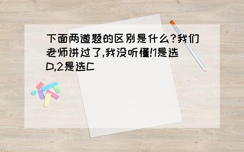 下面两道题的区别是什么?我们老师讲过了,我没听懂!1是选D,2是选C