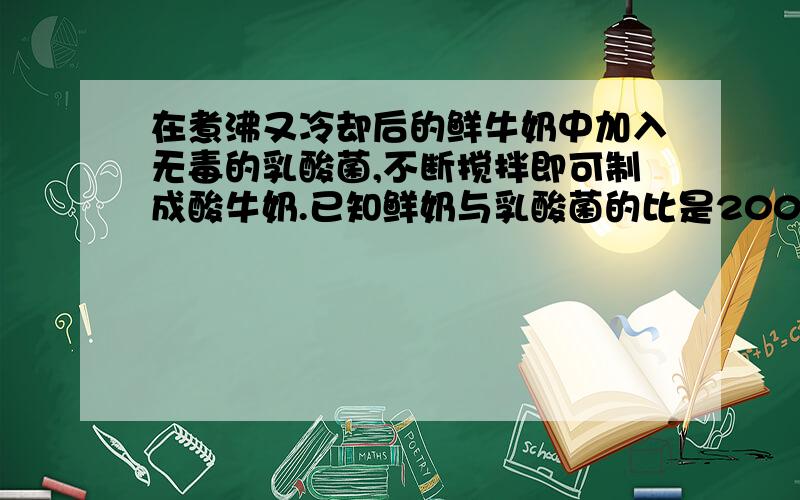 在煮沸又冷却后的鲜牛奶中加入无毒的乳酸菌,不断搅拌即可制成酸牛奶.已知鲜奶与乳酸菌的比是200：1,王阿姨准备了2.5L