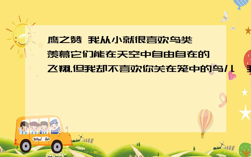 鹰之赞 我从小就很喜欢鸟类,羡慕它们能在天空中自由自在的飞翔.但我却不喜欢你关在笼中的鸟儿,我对它们充满同情,因为它们受