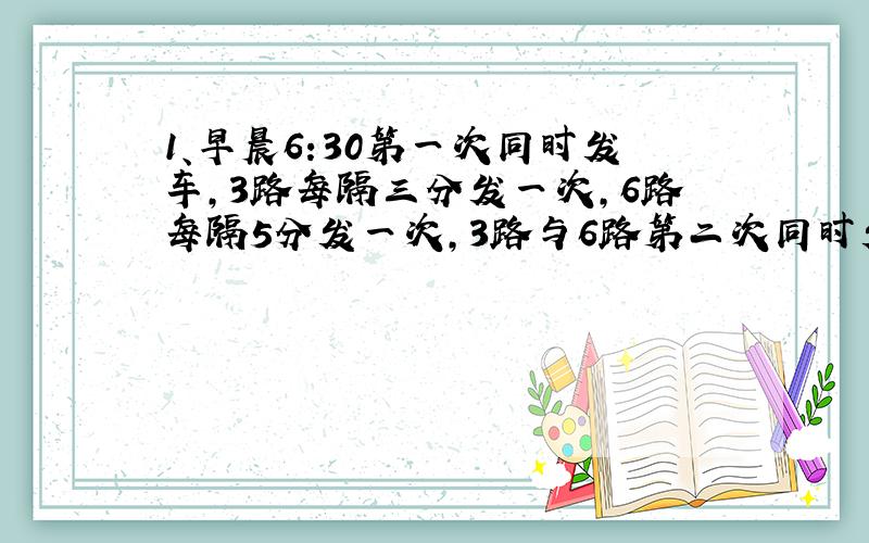 1、早晨6:30第一次同时发车,3路每隔三分发一次,6路每隔5分发一次,3路与6路第二次同时发车时间是几点?1小时之内有