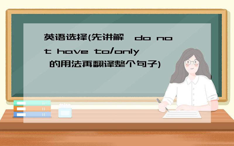 英语选择(先讲解,do not have to/only 的用法再翻译整个句子)